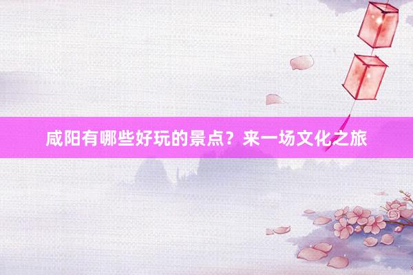 咸阳有哪些好玩的景点？来一场文化之旅