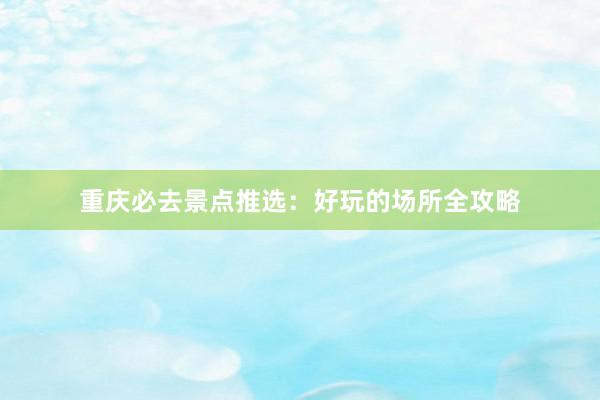 重庆必去景点推选：好玩的场所全攻略