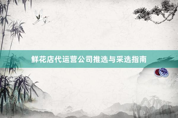鲜花店代运营公司推选与采选指南